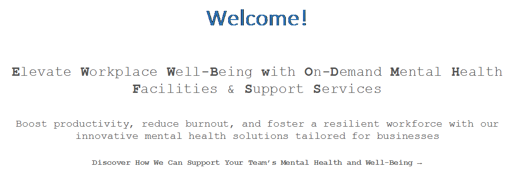 Text Box: Welcome!
Elevate Workplace Well-Being with On-Demand Mental Health Facilities & Support Services
Boost productivity, reduce burnout, and foster a resilient workforce with our innovative mental health solutions tailored for businesses
Discover How We Can Support Your Teams Mental Health and Well-Being →